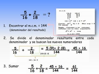__ + __ = ?
              5   2
              16      18
1.   Encontrar el m.c.m. = 144
     (denominador del resultado)

2.   Se divide el denominador resultante entre cada
     denominador y se buscan los nuevos numeradores




3. Sumar
 