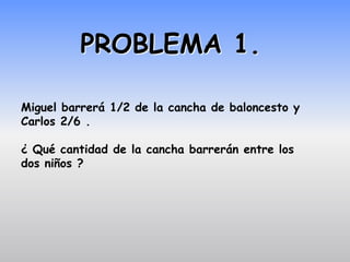 PROBLEMA 1.

Miguel barrerá 1/2 de la cancha de baloncesto y
Carlos 2/6 .

¿ Qué cantidad de la cancha barrerán entre los
dos niños ?
 