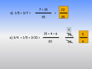 7 + 15            22
d) 1/5 + 3/7 =                    =
                        35            35



                                           5
                         15 + 4 + 6        25       5
e) 3/4 + 1/5 + 3/10 =                 =         =
                             20            20       4
                                           4
 