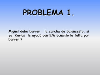 PROBLEMA 1.

Miguel debe barrer la cancha de baloncesto, si
ya Carlos le ayudò con 2/6 ¿cuànto le falta por
barrer ?
 