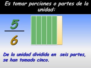 Es tomar porciones o partes de la
            unidad:


  5
  6
De la unidad dividida en seis partes,
se han tomado cinco.
 
