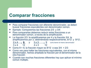 Comparar fracciones Para comparar fracciones con diferente denominador, se deben buscar fracciones equivalentes con denominador común. Ejemplo: Comparemos las fracciones 2/3  y 3/4  Para compararlas debemos reducir estas fracciones a un denominador común, a través de la amplificación. La fracción 2/3  la amplificaremos por 4 y la fracción 3/4  la amplificaremos por 3, obteniéndose respectivamente, 8/12  y  9/12 .  2 x 4   8   y  3 x 3   9   como tienen el mismo denominador   3 x 4  12  4 x 3  12 Como 9 > 8, la fracción mayor es 9/12  o sea 3/4  > 2/3  Como ves para hallar las fracciones equivalentes, con el mismo denominador, hemos ampliado la fracción por el denominador de la otra fracción  Cuando son muchas fracciones diferentes hay que aplicar el mínimo común múltiplo. 