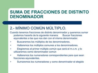 SUMA DE FRACCIONES DE DISTINTO DENOMINADOR 2.- MÍNIMO COMÚN MÚLTIPLO. Cuando tenemos fracciones de distinto denominador y queremos sumar podemos hacerlo de la siguiente manera:  Buscar fracciones equivalentes a las que nos dan con el mismo denominador. Buscaremos los múltiplos de los denominadores. Hallaremos los múltiplos comunes a los denominadores. Elegiremos el primer múltiplo común que será el m.c.m. y lo utilizaremos como denominador común Hallaremos los numeradores correspondientes para que sean fracciones equivalentes. Sumaremos los numeradores y como denominador el elegido 