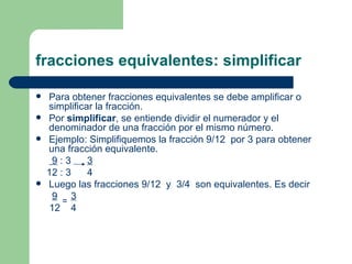 fracciones equivalentes: simplificar Para obtener fracciones equivalentes se debe amplificar o simplificar la fracción. Por  simplificar , se entiende dividir el numerador y el denominador de una fracción por el mismo número. Ejemplo: Simplifiquemos la fracción 9/12  por 3 para obtener una fracción equivalente. 9  : 3  3 12 : 3  4  Luego las fracciones 9/12  y  3/4  son equivalentes. Es decir 9   3 12  4 