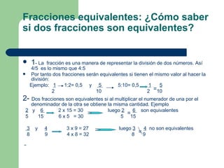 Fracciones equivalentes: ¿Cómo saber si dos fracciones son equivalentes?   1 - La  fracción es una manera de representar la división de dos números. Así 4/5  es lo mismo que 4:5 Por tanto dos fracciones serán equivalentes si tienen el mismo valor al hacer la división: Ejemplo:  1   1:2= 0,5  y  5  5:10= 0,5  1   5 2  10  2  10 2-  Dos fracciones son equivalentes si al multiplicar el numerador de una por el denominador de la otra se obtiene la misma cantidad. Ejemplo 2   y  6  2 x 15 = 30  luego  2   6  son equivalentes 5  15  6 x 5  = 30  5  15 3   y  4   3 x 9 = 27  luego  3   4   no son equivalentes 8  9  4 x 8 = 32  8  9  