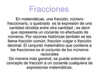 Fracciones
En matemáticas, una fracción, número
fraccionario, o quebrado es la expresión de una
cantidad dividida entre otra cantidad ; es decir
que representa un cociente no efectuado de
números. Por razones históricas también se les
llama fracción común, fracción vulgar o fracción
decimal. El conjunto matemático que contiene a
las fracciones es el conjunto de los números
racionales
De manera más general, se puede extender el
concepto de fracción a un cociente cualquiera de
expresiones matemáticas.
 