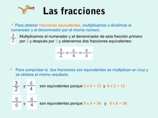 Las fracciones
 Para obtener fracciones equivalentes, multiplicamos o dividimos el
numerador y el denominador por el mismo número.
 Para comprobar si dos fracciones son equivalentes se multiplican en cruz y
se obtiene el mismo resultado.
y son equivalentes porque 3 x 4 = 12 y 6 x 2 = 12
y son equivalentes porque 9 x 4 = 36 y 6 x 6 = 36
Multiplicamos el numerador y el denominador de esta fracción primero
por 2 y después por 3 y obtenemos dos fracciones equivalentes:
 