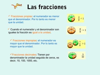 Las fracciones
 Fracciones propias: el numerador es menor
que el denominador. Por lo tanto es menor
que la unidad.
 Cuando el numerador y el denominador son
iguales la fracción es igual a la unidad.
 Fracciones impropias: el numerador es
mayor que el denominador. Por lo tanto es
mayor que la unidad.
Fracciones decimales: Tienen por
denominador la unidad seguida de ceros, es
decir, 10, 100, 1000, etc.
 