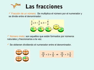 Las fracciones
 Fracción de un número: Se multiplica el número por el numerador y
se divide entre el denominador:
 Número mixto: son aquellos que están formados por números
naturales y fraccionarios a la vez.
 Se obtienen dividiendo el numerador entre el denominador.
 