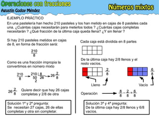 EJEMPLO PRÁCTICO En una pastelería han hecho 210 pasteles y los han metido en cajas de 8 pasteles cada una. ¿Cuántas cajas necesitarán para meterlos todos ? ¿Cuántas cajas completas necesitarán ? ¿Qué fracción de la última caja queda llena? ¿Y sin llenar ?  Si hay 210 pasteles metidos en cajas de 8, en forma de fracción será: Como es una fracción impropia la convertimos en número mixto Quiere decir que hay 26 cajas completas y 2/8 de otra Solución 1ª y 2ª pregunta: Se  necesitan 27 cajas, 26 de ellas completas y otra sin completar. De la última caja hay 2/8 llenos y el resto vacíos. Cada caja está dividida en 8 partes Lleno Vacío Solución 3ª y 4ª pregunta: De la última caja hay 2/8 llenos y 6/8 vacíos. Operación 