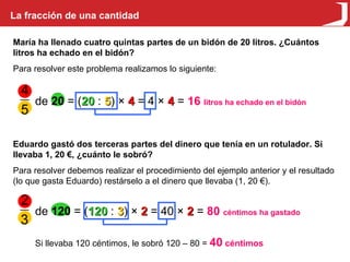 La fracción de una cantidad María ha llenado cuatro quintas partes de un bidón de 20 litros. ¿Cuántos litros ha echado en el bidón? Para resolver este problema realizamos lo siguiente: de  20  = ( 20  :  5 ) ×  4  = 4 ×  4  =  16   litros ha echado en el bidón Eduardo gastó dos terceras partes del dinero que tenía en un rotulador. Si llevaba 1, 20 €, ¿cuánto le sobró? Para resolver debemos realizar el procedimiento del ejemplo anterior y el resultado (lo que gasta Eduardo) restárselo a el dinero que llevaba (1, 20 €). de  120  = ( 120  :  3 ) ×  2  = 40 ×  2  =  80   céntimos ha gastado Si llevaba 120 céntimos, le sobró 120 – 80 =  40  céntimos 