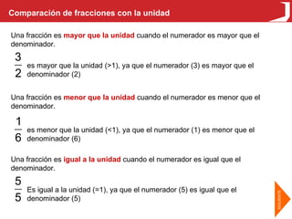 Comparación de fracciones con la unidad Una fracción es  mayor que la unidad  cuando el numerador es mayor que el denominador. Una fracción es  menor que la unidad  cuando el numerador es menor que el denominador. Una fracción es  igual a la unidad  cuando el numerador es igual que el denominador. es menor que la unidad (<1), ya que el numerador (1) es menor que el denominador (6) es mayor que la unidad (>1), ya que el numerador (3) es mayor que el denominador (2) Es igual a la unidad (=1), ya que el numerador (5) es igual que el denominador (5) 