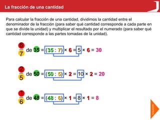 La fracción de una cantidad Para calcular la fracción de una cantidad, dividimos la cantidad entre el denominador de la fracción (para saber qué cantidad corresponde a cada parte en que se divide la unidad) y multiplicar el resultado por el numerado (para saber qué cantidad corresponde a las partes tomadas de la unidad). de  35  = ( 35  :  7 ) ×  6  = 5 ×  6  =  30 de  50  = ( 50  :  5 ) ×  2  = 10 ×  2  =  20 de  48  = ( 48  :  6 ) ×  1  = 8 ×  1  =  8 