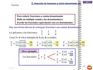 19/11/11 Para reducir fracciones a común denominador Hay una forma directa de conseguir fracciones con común denominador. Lo aplicamos a las fracciones: Como  3  x  4  x  6  es múltiplos de  3, 4  y  6,  se tendrá : . Halla un múltiplo común a los denominadores. Escribe las fracciones equivalentes con ese denominador. Otro ejemplo: 5.  Reducción de fracciones a común denominador (II) Las fracciones: 