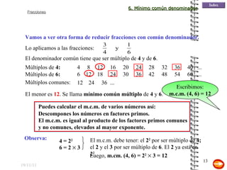 19/11/11 Puedes calcular el m.c.m. de varios números así: Vamos a ver otra forma de reducir fracciones con común denominador. Lo aplicamos a las fracciones: Descompones los números en factores primos. El m.c.m. es igual al producto de los factores primos comunes y no comunes, elevados al mayor exponente.  El denominador común tiene que ser múltiplo de  4  y de  6 . Múltiplos de  4: 4  8  12  16  20  24  28  32  36  40  ... Múltiplos de  6: 6  12  18  24  30  36  42  48  54  60  ... Múltiplos comunes: 12  24  36  ... El menor es  12 . Se llama  mínimo común múltiplo  de  4  y  6 .  Escribimos: m.c.m. (4, 6) = 12 Observa: 4 = 2 2 6 = 2    3 El m.c.m. debe tener: el  2 2  por ser múltiplo de  4;  el  2  y el  3  por ser múltiplo de  6 . El  2  ya está en  2 2 . Luego,  m.cm. (4, 6) = 2 2     3 = 12 6. Mínimo común denominador 
