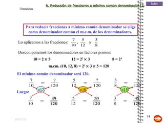 19/11/11 El mínimo común denominador será 120. Para reducir fracciones a mínimo común denominador se elige como denominador común el m.c.m. de los denominadores.  Lo aplicamos a las fracciones: Descomponemos los denominadores en factores primos:  Luego: 10 = 2    5 12 = 2 2     3 m.cm. (10, 12, 8) = 2 3     3    5 = 120 8 = 2 3   6. Reducción de fracciones a mínimo común denominador (I)  12  10  15 