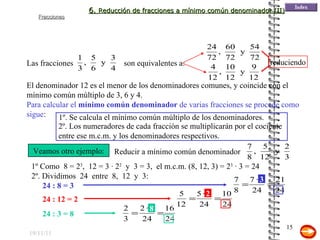 19/11/11 El denominador 12 es el menor de los denominadores comunes, y coincide con el mínimo común múltiplo de 3, 6 y 4.  Para calcular el  mínimo común denominador  de varias fracciones se procede como sigue : 1º. Se calcula el mínimo común múltiplo de los denominadores. 2º. Los numeradores de cada fracción se multiplicarán por el cociente entre ese m.c.m. y los denominadores respectivos. Veamos otro ejemplo: 1º Como  8 = 2 3 ,  12 = 3 · 2 2   y  3 = 3,  el m.c.m. (8, 12, 3) = 2 3  · 3 = 24   2º. Dividimos  24  entre  8,  12  y  3: 24 : 8 = 3 24 : 12 = 2 24 : 3 = 8 3 2 8 6.  Reducción de fracciones a mínimo común denominador (II) Las fracciones son equivalentes a: reduciendo Reducir a mínimo común denominador 