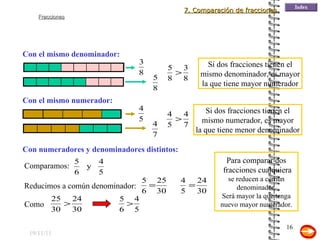 19/11/11 Con el mismo denominador: Si dos fracciones tienen el mismo denominador, es mayor la que tiene mayor numerador Si dos fracciones tienen el mismo numerador, es mayor la que tiene menor denominador Con el mismo numerador: Con numeradores y denominadores distintos: Reducimos a común denominador: Para comparar dos fracciones cualquiera se reducen a común denominador. Será mayor la que tenga nuevo mayor numerador. 7. Comparación de fracciones Comparamos: Como 