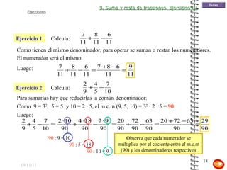 19/11/11 Ejercicio 1 Para sumarlas hay que reducirlas  a común denominador : Calcula:  Como tienen el mismo denominador, para operar se suman o restan los numeradores.  Ejercicio 2 Calcula:  Como  9 = 3 2 ,  5 = 5  y 10 = 2 · 5, el m.c.m (9, 5, 10) = 3 2  · 2 · 5 =  90 . Luego: 90  : 9 = 10 90  : 5 = 18 90  : 10 = 9 El numerador será el mismo. Luego: Observa que cada numerador se multiplica por el cociente entre el m.c.m (90) y los denominadores respectivos 8. Suma y resta de fracciones. Ejercicios (I) 