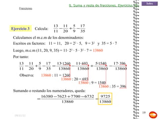 19/11/11 Ejercicio 3 Por tanto: 13860  : 11 = 1260 Escritos en factores:  11 = 11,  20 = 2 2  · 5,  9 = 3 2   y  35 = 5 · 7  Calculamos el m.c.m de los denominadores: Luego, m.c.m (11, 20, 9, 35) = 11· 2 2  · 5 · 3 2  · 7 =  13860 Observa: 13860  : 20 = 693 13860  : 9 = 1540 13860  : 35 = 396 Sumando o restando los numeradores, queda: 8. Suma y resta de fracciones. Ejercicios (II) Calcula: 1260 693 396 1540 