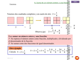 19/11/11 Para  sumar un número entero y una fracción : 1º. Se expresa el número entero como fracción, multiplicado y dividiendo por el denominador de la fracción. 2º. Se suman como dos fracciones de igual denominador. Tenemos dos cuadrados completos y un cuarto de otro: + Otro ejemplo 8. Suma de un número entero y una fracción 2 + + + = Observa que: Calcula: 