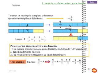 19/11/11 Tenemos un rectángulo completo y deseamos quitarle cinco séptimos del mismo: 1 Para  restar un número entero y una fracción : 1º. Se expresa el número entero como fracción, multiplicado y dividiendo por el denominador de la fracción. 2º. Se restan como dos fracciones de igual denominador. Otro ejemplo 8. Resta de un número entero y una fracción Luego: Calcula: 