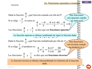 19/11/11 La fracción opuesta se obtiene cambiando de signo la fracción dada. Dos fracciones  son opuestas cuando su suma es 0. La fracción inversa se obtiene intercambiando los términos de la fracción dada. Dos fracciones  son inversas cuando su producto es 1. 10. Fracciones opuestas e inversas Dada la fracción  , ¿qué fracción sumada con ella da   0? Si se elige  , la suma es: Las fracciones  y  se dice que son  fracciones opuestas . Dada la fracción  , ¿qué fracción multiplicada por ella da 1? Si se elige  , el producto es: Las fracciones  y  se dice que son  fracciones inversas . 