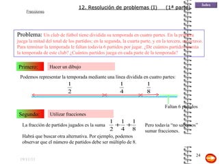 19/11/11 Hacer un dibujo Primero: Problema:  Un club de fútbol tiene dividida su temporada en cuatro partes. En la primera juega la mitad del total de los partidos; en la segunda, la cuarta parte, y en la tercera, un octavo. Para terminar la temporada le faltan todavía 6 partidos por jugar. ¿De cuántos partidos consta la temporada de este club? ¿Cuántos partidos juega en cada parte de la temporada? Utilizar fracciones Segundo: La fracción de partidos jugados es la suma Podemos representar la temporada mediante una línea dividida en cuatro partes: Faltan 6 partidos Pero todavía “no sabemos” sumar fracciones.  Habrá que buscar otra alternativa. Por ejemplo, podemos observar que el número de partidos debe ser múltiplo de 8. Si se sabe sumar fracciones puede seguirse esa idea 12. Resolución de problemas (I)  (1ª parte) 