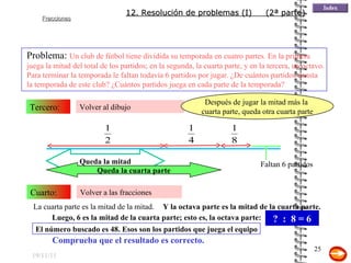 19/11/11 Volver al dibujo Tercero: Volver a las fracciones Cuarto: Queda la mitad Queda la cuarta parte Después de jugar la mitad más la  cuarta parte, queda otra cuarta parte Y la octava parte es la mitad de la cuarta parte. Luego, 6 es la mitad de la cuarta parte; esto es, la octava parte: ?  :  8 = 6 El número buscado es 48. Esos son los partidos que juega el equipo Comprueba que el resultado es correcto. Problema:  Un club de fútbol tiene dividida su temporada en cuatro partes. En la primera juega la mitad del total de los partidos; en la segunda, la cuarta parte, y en la tercera, un octavo. Para terminar la temporada le faltan todavía 6 partidos por jugar. ¿De cuántos partidos consta la temporada de este club? ¿Cuántos partidos juega en cada parte de la temporada? La cuarta parte es la mitad de la mitad.  12. Resolución de problemas (I)  (2ª parte) Faltan 6 partidos 