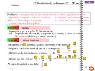 19/11/11 Tantear Primero: Problema:  A los ganadores de una competición se les premia regalándoles discos:  Al primero le regalan la mitad de los discos. Al segundo, la mitad que al primero. Al tercero, la mitad que al segundo. Al cuarto, los 12 discos que quedan.  ¿Cuántos discos se han regalado? Utilizar fracciones Segundo: El segundo la mitad de la mitad, que es la cuarta parte: Supongamos que se regalan 36 discos en total.   Así: Entre los tres han recibido: Al primero le tocarían 18; al segundo, 9; al tercero, la mitad de nueve.  No puede ser  (habría que romper un disco). El primero recibe la mitad: El tercero recibe la mitad que el segundo: Al cuarto le quedará lo que falta: 12. Resolución de problemas (II)  (1ª parte) Indiquemos con  el total de discos: ? ? ? ? de ? ? ? + + ? ? ? ? ? ? 