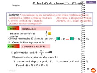 19/11/11 Hacer cálculos Tercero: Comprobar el resultado Cuarto: Como el cuarto recibe 12 discos, se tiene que: El número de discos regalados es 96. El primero recibe la mitad: El segundo recibe la mitad que el primero:  24 El tercero, la mitad que el segundo:  12 En total:  48 + 24 + 12 + 12 = 96 El cuarto recibe 12  (96  :  8 = 12) Problema:  A los ganadores de una competición se les premia regalándoles discos:  Al primero le regalan la mitad de los discos. Al segundo, la mitad que al primero. Al tercero, la mitad que al segundo. Al cuarto, los 12 discos que quedan.  ¿Cuántos discos se han regalado? 12. Resolución de problemas (II)  (2ª parte) ? = 12 ? = 12  : = 96 Teníamos que al cuarto le quedaba: ? 