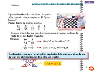 19/11/11 Fíjate en las  64  casillas del tablero de ajedrez. Dos fracciones son equivalentes si los productos del numerador de cada una de ellas por el denominador de la otra son iguales. ¿Qué parte del tablero ocupan las  16  figuras blancas? Puedes decirlo de muchas maneras: Observa: Vamos a comprobar que estas fracciones son equivalentes mediante la  regla de los productos cruzados . 4      8  =  16      2 2. Cómo comprobar si dos fracciones son equivalentes 