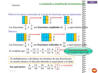 19/11/11 Observa las partes coloreadas de azul de las fracciones que se representan : Observa : Fracción irreducible : no se puede reducir más. Si multiplicamos o dividimos los términos de una fracción por un mismo número, la fracción obtenida es equivalente a la dada. 3. Ampliación y simplificación de fracciones (II) Las fracciones son  fracciones ampliadas  de y equivalentes a ella. Las fracciones son  fracciones reducidas  de y equivalentes a ella Es evidente que: Son equivalentes : irreducible 