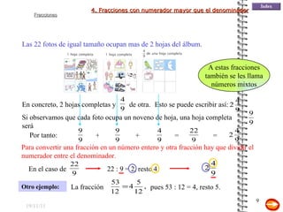 19/11/11 Las 22 fotos de igual tamaño ocupan mas de 2 hojas del álbum. Otro ejemplo: Por tanto: Para convertir una fracción en un número entero y otra fracción hay que dividir el numerador entre el denominador. 22 : 9 = 2, resto 4. pues 53 : 12 = 4, resto 5. A estas fracciones también se les llama números mixtos 4. Fracciones con numerador mayor que el denominador En concreto, 2 hojas completas y  de otra. Esto se puede escribir así: Si observamos que cada foto ocupa un noveno de hoja, una hoja completa será  + + = = En el caso de La fracción 