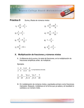 Práctica 9            Suma y Resta de números mixtos

              12   3                                        13     5
     1) 5        2                               2)   6       10 
              14   7                                         4     6

          3     3                                            9    3
    3) 1  2                                      4) 12       2 
          4     3                                           16   16

          5   7                                               5
    5)   9 5                                     6) 7  2     
          6  12                                               8

           5                                              2   2
    7)   12 12                                   8) 4     2 
           6                                              4   3


    X. Multiplicación de fracciones y números mixtos

         A. A diferencia de la suma y la resta de fracciones, en la multiplicación de
            fracciones simplificas antes de multiplicar.

         Ejemplos

         1 4 1 4 4
                           no hay factores comunes
         3 5 3  5 15

          5 21 1 5  1 1 3  7 7
                        
                           
         12 25 1 3  4 1 5  5 20
                        


         B. En multiplicación de números mixtos, exprésalos primero como fracciones
            impropias. Después, multiplicas en la forma que ya sabes y el resultado lo
            cambias a un número mixto.
 
