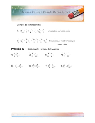 Ejemplos de números mixtos:

        2            
           1 11 33 111 4     4
       3 8                            el resultado es una fracción propia
        3  4 3 4         
                    3 333 9


        2              
           1 29 7 29 1 3 29    8
       3 2            1               el resultado es una fracción impropia y se
        9          
           3 9 3 3 9 7 21      21
                                                           cambia a mixta


Práctica 10       Multiplicación y división de fracciones

     5 3                 5 4                 9 3                      3 3
1)               2)                3)                      4)       
     8 5                12 15               16 4                      5 20



      1 1              5 5                  1 5                     2   3
5)   4 9         6) 6  5            7) 9                  8) 8  1 
      8 3              7   6                6 12                    5 25
 