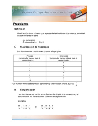 Fracciones
   Definición

         Una fracción es un número que representa la división de dos enteros, siendo el
         divisor diferente de cero.

               A numerador
               B denominador      B 0

   I.       Clasificación de fracciones

         Las fracciones se clasifican en propias e impropias

                 Propias                               Impropias
          Numerador menor que el          Numerador mayor o igual que el
             denominador                             denominador
                     4                                     9
                     5                                     6
                     3                                     8
                     8                                     3
                     2                                     9
                     9                                     9
                     4                                     5
                    10                                     1
                                                                           1
**Un número mixto está formado por entero y una fracción propia. Ejemplo 1
                                                                           4

   II.      Simplificación

         Una fracción se encuentra en su forma más simple si el numerador y el
         denominador no tiene factores comunes excepto el uno.

         Ejemplos

              
         16 1 4  4 4                16 16  4 4
                           Ó               
              
         36 1 4  9 9                36 36  4 9
 