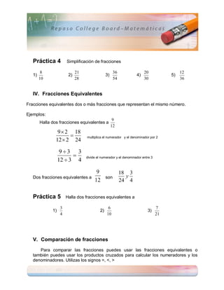 Práctica 4          Simplificación de fracciones

         8                   21                       36                20                 12
   1)                   2)                      3)                 4)                 5)
        10                   28                       54                30                 36


   IV. Fracciones Equivalentes

Fracciones equivalentes dos o más fracciones que representan el mismo número.

Ejemplos:
                                                      9
        Halla dos fracciones equivalentes a
                                                     12
                 9  2 18
                      
                12  2 24
                                  multiplica el numerador y el denominador por 2



                    93 3
                         
                   12  3 4
                                  divide el numerador y el denominador entre 3



                                        9                  18 3
   Dos fracciones equivalentes a                son          y
                                       12                  24 4


   Práctica 5          Halla dos fracciones equivalentes a

                   3                             6                               7
              1)                           2)                             3)
                   4                            10                               21




   V. Comparación de fracciones

      Para comparar las fracciones puedes usar las fracciones equivalentes o
   también puedes usar los productos cruzados para calcular los numeradores y los
   denominadores. Utilizas los signos =, <, >
 
