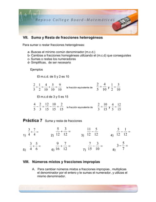 VII. Suma y Resta de fracciones heterogéneas

Para sumar o restar fracciones heterogéneas:

     a- Buscas el mínimo común denominador (m.c.d.)
     b- Cambias a fracciones homogéneas utilizando el (m.c.d) que conseguistes
     c- Sumas o restas los numeradores
     d- Simplificas, de ser necesario

      Ejemplos

           El m.c.d. de 5 y 2 es 10

         2 1 4 5    9                                         2 4 1 5
                             la fracción equivalente de      y 
         5 2 10 10 10                                         5 10 2 10
           El m.c.d de 3 y 5 es 15

         4 2 12 10 2                                          2 10 4 12
                             la fracción equivalente de      y 
         5 3 15 15 15                                         3 15 5 15


Práctica 7       Suma y resta de fracciones

   3 7                     5 3                    11 5                 5 1
                                                                    
1) 4 4               2)   12 12                3) 12 12            4) 12 12

      3 5                 9   7                      7   3                    5
                                                                   3     
5)    4 6             6) 16 12                   7) 15 10           8)        7


VIII. Números mixtos y fracciones impropias

        A. Para cambiar números mixtos a fracciones impropias , multiplicas
           el denominador por el entero y le sumas el numerador, y utilizas el
           mismo denominador.
 