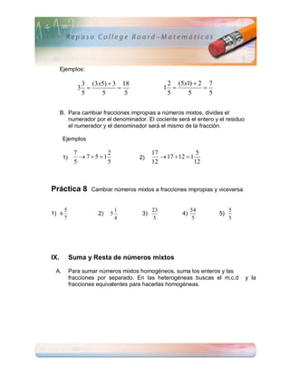 Ejemplos:

                3 (3x5)  3 18                    2 (5 x1)  2 7
               3                               1           
                5    5       5                    5     5       5

      B. Para cambiar fracciones impropias a números mixtos, divides el
         numerador por el denominador. El cociente será el entero y el residuo
         el numerador y el denominador será el mismo de la fracción.

       Ejemplos

             7           2                  17               5
       1)       7 5 1              2)        17  12  1
             5           5                  12              12



Práctica 8          Cambiar números mixtos a fracciones impropias y viceversa


       5                       1            23              54           5
1) 6                  2)   5           3)              4)           5)
       7                       4            5                5           5




IX.         Suma y Resta de números mixtos

 A.         Para sumar números mixtos homogéneos, suma los enteros y las
            fracciones por separado. En las heterogéneas buscas el m.c.d         y la
            fracciones equivalentes para hacerlas homogéneas.
 