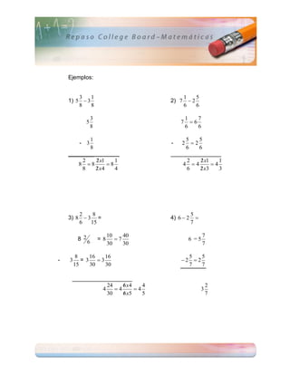 Ejemplos:


        3    1                             1    5
    1) 5  3                           2) 7  2
        8    8                             6    6

                   3                           1    7
            5                              7     6
                   8                           6    6

           1                                5    5
         - 3                           -   2  2
           8                                6    6
    ________                           ________________
         2   
             2 x1    1                      2     
                                                 2 x1    1
       8 8       8                       4 4       4
        8    
             2 x4    4                      6     
                                                 2 x3    3




        2    8                                    5
    3) 8  3 =                         4) 6  2     
        6   15                                    7

                            10    40                    7
         8 2           =8      7               6 =5
               6            30    30                    7

         8    16  16                         5    5
-   3      = 3 3                          2  2
        15    30  30                         7    7

     ___________________
                 24    
                       6 x4    4                            2
               4    4      4                          3
                 30    
                       6 x5    5                            7
 