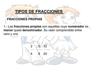 TIPOS DE FRACCIONES
  FRACCIONES PROPIAS

1.- Las fracciones propias son aquellas cuyo numerador es
menor queel denominador. Su valor comprendido entre
cero y uno


                  2   , 5, 12

                  4    8   24
 