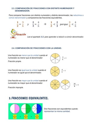2.3. COMPARACIÓN DE FRACCIONES CON DISTINTO NUMERADOR Y
        DENOMINADOR.

Para comparar fracciones con distinto numerador y distinto denominador, las reducimos a
común denominador y comparamos las fracciones equivalentes.




                      Lee el apartado 3.2. para aprender a reducir a común denominador.




    2.4. COMPARACIÓN DE FRACCIONES CON LA UNIDAD.


Una fracción es menor que la unidad cuando el
numerador es menor que el denominador
Fracción propia.



Una fracción es igual que la unidad cuando el
numerador es igual que el denominador.



Una fracción es mayor que la unidad cuando el
numerador es mayor que el denominador

Fracción impropia.




3. FRACCIONES EQUIVALENTES.


                                          Dos fracciones son equivalentes cuando
                                          representan la misma cantidad.
 