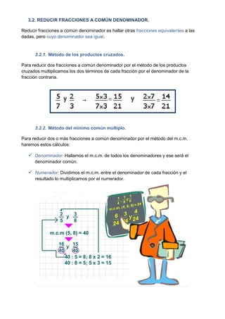 3.2. REDUCIR FRACCIONES A COMÚN DENOMINADOR.

Reducir fracciones a común denominador es hallar otras fracciones equivalentes a las
dadas, pero cuyo denominador sea igual.


      3.2.1. Método de los productos cruzados.

Para reducir dos fracciones a común denominador por el método de los productos
cruzados multiplicamos los dos términos de cada fracción por el denominador de la
fracción contraria.




      3.2.2. Método del mínimo común múltiplo.

Para reducir dos o más fracciones a común denominador por el método del m.c.m.
haremos estos cálculos:

    Denominador: Hallamos el m.c.m. de todos los denominadores y ese será el
      denominador común.

    Numerador: Dividimos el m.c.m. entre el denominador de cada fracción y el
      resultado lo multiplicamos por el numerador.
 