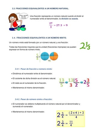 3.3. FRACCIONES EQUIVALENTES A UN NÚMERO NATURAL.


                        Una fracción representa un número natural cuando al dividir el
                        numerador entre el denominador, la división es exacta.




   3.4. FRACCIONES EQUIVALENTES A UN NÚMERO MIXTO.

Un número mixto está formado por un número natural y una fracción.

Todas las fracciones mayores que la unidad (fracciones impropias) se pueden
expresar en forma de número mixto.




      3.4.1. Pasar de fracción a número mixto:

   Dividimos el numerador entre el denominador.

   El cociente de dicha división es el número natural.

   El resto es el numerador de la fracción.

   Mantenemos el mismo denominador.




      3.4.2. Pasar de número mixto a fracción:

   El numerador se obtiene multiplicando el número natural por el denominador y
    sumando el numerador.

   Mantenemos el mismo denominador.
 