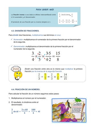 PARA SABER MÁS

   La fracción inversa a una dada se obtiene intercambiando entre
   sí el numerador y el denominador.


   El producto de una fracción por su inversa siempre es 1.




   4.3. DIVISIÓN DE FRACCIONES.

Para dividir dos fracciones, multiplicamos sus términos en cruz:

   Numerador: multiplicamos el numerador de la primera fracción por el denominador
      de la segunda.

   Denominador: multiplicamos el denominador de la primera fracción por el
      numerador de la segunda.




                      Dividir una fracción entre otra es lo mismo que multiplicar la primera
                      fracción por la inversa de la segunda fracción.




   4.4. FRACCIÓN DE UN NÚMERO.

Para calcular la fracción de un número seguimos estos pasos:

1. Multiplicamos el número por el numerador.

2. El resultado, lo dividimos entre el
   denominador.


      de 60 =              =           = 45
 