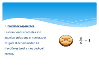 Fracciones aparentes

Las fracciones aparentes son
aquellas en las que el numerador
es igual al denominador. La
fracción es igual a 1, es decir, el
entero.
 