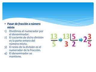 Pasar de fracción a número
  mixto
1) Dividimos el numerador por
   el denominador.
2) El cociente de dicha división
   es la parte entera del
   número mixto.
3) El resto de la división es el
   numerador de la fracción.
4) El denominador se
   mantiene.
 