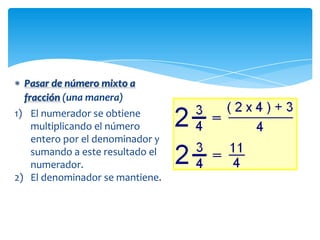 Pasar de número mixto a
 fracción (una manera)
1) El numerador se obtiene
   multiplicando el número
   entero por el denominador y
   sumando a este resultado el
   numerador.
2) El denominador se mantiene.
 