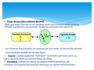 Pasar de fracción a número decimal
Dado que toda fracción es un cociente entre dos enteros, efectuando la
división la podemos representar mediante una expresión decimal.




Los números fraccionarios se caracterizan por tener un desarrollo decimal
 cuya expresión puede ser de dos tipos:
    Exacta: cuando podemos “terminar” la división con resto cero. La
parte decimal tiene un número finito de cifras.
   Periódica: cuando los restos se repiten indefinidamente, sin
anularse. En la parte decimal hay cifras que se repiten infinitamente.
 